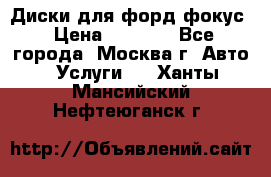 Диски для форд фокус › Цена ­ 6 000 - Все города, Москва г. Авто » Услуги   . Ханты-Мансийский,Нефтеюганск г.